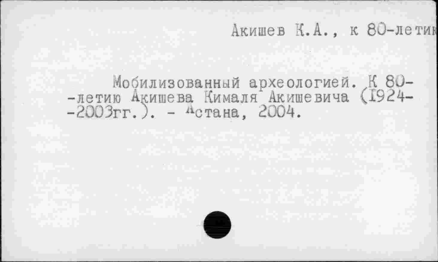 ﻿Акишев К.А., к 80-летик
Мобилизованный археологией. К 80--летию Акишева Кималя Акишевича (Х924--2003гг.). - дстана, 2004.